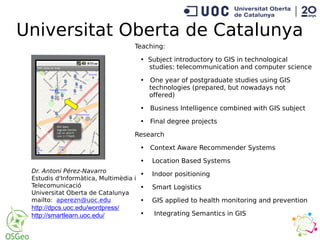Universitat Oberta de Catalunya
Dr. Antoni Pérez-Navarro
Estudis d'Informàtica, Multimèdia i
Telecomunicació
Universitat Oberta de Catalunya
mailto: aperezn@uoc.edu
http://dpcs.uoc.edu/wordpress/
http://smartlearn.uoc.edu/
Teaching:
• Subject introductory to GIS in technological
studies: telecommunication and computer science
• One year of postgraduate studies using GIS
technologies (prepared, but nowadays not
offered)
• Business Intelligence combined with GIS subject
• Final degree projects
Research
• Context Aware Recommender Systems
• Location Based Systems
• Indoor positioning
• Smart Logistics
• GIS applied to health monitoring and prevention
• Integrating Semantics in GIS
 