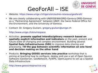 GeoForAll – ISE
● Website: https://www.unige.ch/tigers/en/autres-reseaux/geoforall/
● We are closely collaborating with UNEP/DEWA/GRID-Geneva.GRID-Geneva
as a “Partnership Agreement” between UNEP, the Swiss Federal Office for
the Environment, and the University of Geneva.
● Contact: Dr. Gregory Giuliani, gregory.giuliani@unige.ch
http://www.unige.ch/envirospace
● Activities: promote applied interdisciplinary research based on
spatially explicit information and indicators on the past, present and
future state of changing and complex environment. Building several
Spatial Data Infrastructures (SDI) to improve data sharing and
processing. Fill the gap between scientific information on one hand
and decision making on the other hand
● Products: Bringing GEOSS services into practice workshop that is
aiming at teaching how to configure, deploy and use a set of Open Source
Software (GeoServer, GeoNetwork, PyWPS, OpenLayers) to set up a Spatial
Data Infrastructure
http://www.geossintopractice.org
 