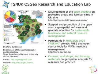 TSNUK OSGeo Research and Education Lab
Dr. Daria Svidzinska
Department of Physical Geography
and Geoecology
Taras Shevchenko National University
of Kyiv, Ukraine
mailto: lab.osgeo@gmail.com
website: http://lab.osgeo.org.ua/
● Development of the open geodata on
protected areas and Ramsar sites in
Ukraine
http://opengeo.intetics.com.ua/osm/pa/
● Support and promotion of the open
source geospatial software and
geodata adoption for sustainable
landscape and natural resource
management
● Partnership in HORIZON 2020
FREEWAT project: FREE and open
source tools for WATer resource
management
http://www.freewat.eu/
● Courses, workshops, and training
materials on geospatial analysis for
research and practice
 