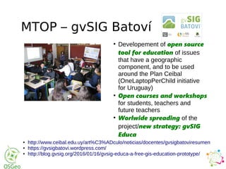 MTOP – gvSIG Batoví
●
Developement of open source
tool for education of issues
that have a geographic
component, and to be used
around the Plan Ceibal
(OneLaptopPerChild initiative
for Uruguay)
●
Open courses and workshops
for students, teachers and
future teachers
●
Worlwide spreading of the
project/new strategy: gvSIG
Educa
● http://www.ceibal.edu.uy/art%C3%ADculo/noticias/docentes/gvsigbatoviresumen
● https://gvsigbatovi.wordpress.com/
● http://blog.gvsig.org/2016/01/16/gvsig-educa-a-free-gis-education-prototype/
 