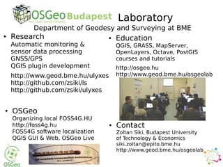 ● Research
Automatic monitoring &
sensor data processing
GNSS/GPS
QGIS plugin development
http://www.geod.bme.hu/ulyxes
http://github.com/zsiki/ls
http://github.com/zsiki/ulyxes
● Education
QGIS, GRASS, MapServer,
OpenLayers, Octave, PostGIS
courses and tutorials
http://osgeo.hu
http://www.geod.bme.hu/osgeolab
● Contact
Zoltan Siki, Budapest University
of Technology & Economics
siki.zoltan@epito.bme.hu
http://www.geod.bme.hu/osgeolab
● OSGeo
Organizing local FOSS4G.HU
http://foss4g.hu
FOSS4G software localization
QGIS GUI & Web, OSGeo Live
Laboratory
Department of Geodesy and Surveying at BME
 