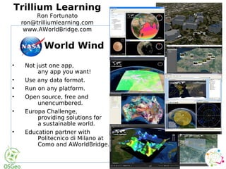 World Wind
• Not just one app,
any app you want!
• Use any data format.
• Run on any platform.
• Open source, free and
unencumbered.
• Europa Challenge,
providing solutions for
a sustainable world.
• Education partner with
Politecnico di Milano at
Como and AWorldBridge.
World Wind
• Not just one app,
any app you want!
• Use any data format.
• Run on any platform.
• Open source, free and
unencumbered.
• Europa Challenge,
providing solutions for
a sustainable world.
• Education partner with
Politecnico di Milano at
Como and AWorldBridge.
Trillium Learning
Ron Fortunato
ron@trilliumlearning.com
www.AWorldBridge.com
 