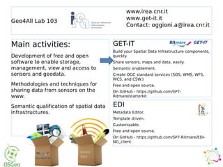 Geo4All Lab 103
GET-IT
Build your Spatial Data Infrastructure components,
quickly.
Share sensors, maps and data, easily.
Semantic enablement.
Create OGC standard services (SOS, WMS, WFS,
WCS, and CSW.)
Free and open source.
On GitHub - https://github.com/SP7-
Ritmare/starterkit
EDI
Metadata Editor.
Template driven.
Customizable.
Free and open source.
On GitHub - https://github.com/SP7-Ritmare/EDI-
NG_client
Main activities:
Development of free and open
software to enable storage,
management, view and access to
sensors and geodata.
Methodologies and techniques for
sharing data from sensors on the
www.
Semantic qualification of spatial data
infrastructures.
www.irea.cnr.it
www.get-it.it
Contact: oggioni.a@irea.cnr.it
 