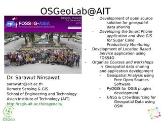 Dr. Sarawut Ninsawat
sarawutn@ait.ac.th
Remote Sensing & GIS
School of Engineering and Technology
Asian Institute of Technology (AIT)
http://rsgis.ait.ac.th/osgeoait//
- Development of open source
solution for geospatial
data sharing
- Developing the Smart Phone
application and Web GIS
for Sugar Cane
Productivity Monitoring
- Development of Location Based
Service application using
FOSS4G
- Organize Courses and workshops
in Geospatial data sharing
and application development
- Geospatial Analysis using
Free Open Sources
Software
- PyQGIS for QGIS plugins
development
- GNSS & Crowdsourcing for
Geospatial Data using
OSM
OSGeoLab@AIT
 