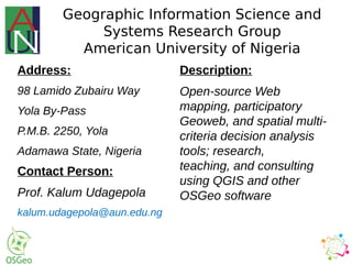 Contact Person:
Prof. Kalum Udagepola
kalum.udagepola@aun.edu.ng
Geographic Information Science and
Systems Research Group
American University of Nigeria
Address:
98 Lamido Zubairu Way
Yola By-Pass
P.M.B. 2250, Yola
Adamawa State, Nigeria
Description:
Open-source Web
mapping, participatory
Geoweb, and spatial multi-
criteria decision analysis
tools; research,
teaching, and consulting
using QGIS and other
OSGeo software
 