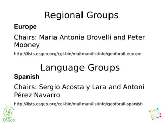 Regional Groups
Europe
Chairs: Maria Antonia Brovelli and Peter
Mooney
http://lists.osgeo.org/cgi-bin/mailman/listinfo/geoforall-europe
Language Groups
Spanish
Chairs: Sergio Acosta y Lara and Antoni
Pérez Navarro
http://lists.osgeo.org/cgi-bin/mailman/listinfo/geoforall-spanish
 