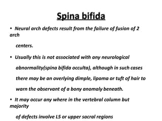 Spina bifida
• Neural arch defects result from the failure of fusion of 2
arch
centers.
• Usually this is not associated with any neurological
abnormality(spina bifida occulta), although in such cases
there may be an overlying dimple, lipoma or tuft of hair to
warn the observant of a bony anomaly beneath.
• It may occur any where in the vertebral column but
majority
of defects involve L5 or upper sacral regions
 