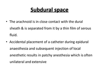Subdural space
• The arachnoid is in close contact with the dural
sheath & is separated from it by a thin film of serous
fluid.
• Accidental placement of a catheter during epidural
anaesthesia and subsequent injection of local
anesthetic results in patchy anesthesia which is often
unilateral and extensive
 