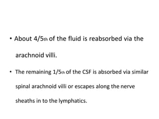 • About 4/5th of the fluid is reabsorbed via the
arachnoid villi.
• The remaining 1/5th of the CSF is absorbed via similar
spinal arachnoid villi or escapes along the nerve
sheaths in to the lymphatics.
 