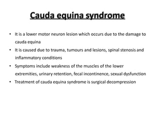 Cauda equina syndrome
• It is a lower motor neuron lesion which occurs due to the damage to
cauda equina
• It is caused due to trauma, tumours and lesions, spinal stenosis and
inflammatory conditions
• Symptoms include weakness of the muscles of the lower
extremities, urinary retention, fecal incontinence, sexual dysfunction
• Treatment of cauda equina syndrome is surgical decompression
 