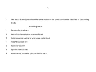 `
• The tracts that originate from the white matter of the spinal cord can be classified as Descending
tracts
Ascending tracts
• Descending tracts are
1. Lateral cerebrospinal or pyramidal tract
2. Anterior cerebrospinal or uncrossed motor tract
• Ascending tracts are
1. Posterior column
2. Spinothalamic tracts
3. Anterior and posterior spinocerebellar tracts
 