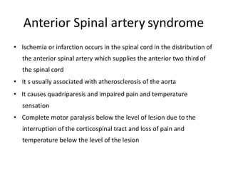 Anterior Spinal artery syndrome
• Ischemia or infarction occurs in the spinal cord in the distribution of
the anterior spinal artery which supplies the anterior two third of
the spinal cord
• It s usually associated with atherosclerosis of the aorta
• It causes quadriparesis and impaired pain and temperature
sensation
• Complete motor paralysis below the level of lesion due to the
interruption of the corticospinal tract and loss of pain and
temperature below the level of the lesion
 