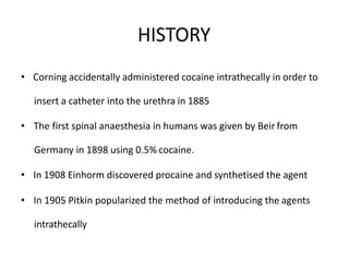 HISTORY
• Corning accidentally administered cocaine intrathecally in order to
insert a catheter into the urethra in 1885
• The first spinal anaesthesia in humans was given by Beir from
Germany in 1898 using 0.5% cocaine.
• In 1908 Einhorm discovered procaine and synthetised the agent
• In 1905 Pitkin popularized the method of introducing the agents
intrathecally
 