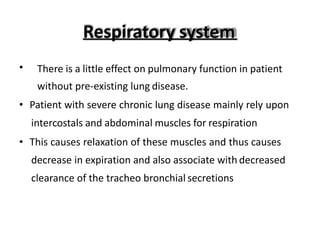 Respiratory system
• There is a little effect on pulmonary function in patient
without pre-existing lung disease.
• Patient with severe chronic lung disease mainly rely upon
intercostals and abdominal muscles for respiration
• This causes relaxation of these muscles and thus causes
decrease in expiration and also associate with decreased
clearance of the tracheo bronchial secretions
 