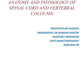 ANATOMY AND PHYSIOLOGY OF
SPINAL CORD AND VERTEBRAL
COLOUMN
PRESENTER:DR VIGNESH
MODERATOR: DR AVINASH SHASTRI
ASSISTANT PROFESSOR
DEPT.ANAESTHESIOLOGY
AIMS,BELLUR
 