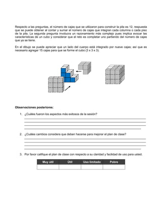 Respecto a las preguntas, el número de cajas que se utilizaron para construir la pila es 12, respuesta
que se puede obtener al contar y sumar el número de cajas que integran cada columna o cada piso
de la pila. La segunda pregunta involucra un razonamiento más complejo pues implica evocar las
características de un cubo y considerar que el reto es completar uno partiendo del número de cajas
que ya se tiene.

En el dibujo se puede apreciar que un lado del cuerpo está integrado por nueve cajas; así que es
necesario agregar 15 cajas para que se forme el cubo (3 x 3 x 3).




Observaciones posteriores:

   1. ¿Cuáles fueron los aspectos más exitosos de la sesión?
      ___________________________________________________________________________
      ___________________________________________________________________________
      ___________________________________________________________________________
      ________________________________________________________________________

   2. ¿Cuáles cambios considera que deben hacerse para mejorar el plan de clase?
      ___________________________________________________________________________
      ___________________________________________________________________________
      ___________________________________________________________________________
      ________________________________________________________________________

   3. Por favor califique el plan de clase con respecto a su claridad y facilidad de uso para usted.

                     Muy útil           Útil         Uso limitado         Pobre
 