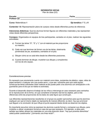 DIFERENTES VISTAS
                                          Plan de clase (2/2)

Escuela: ____________________________________________________ Fecha _______________
Profesor (a): ______________________________________________________________________

Curso: Matemáticas 4                                                          Eje temático: F E y M

Contenido 1.6: Representación plana de cuerpos vistos desde diferentes puntos de referencia.

Intenciones didácticas: Que los alumnos formen figuras con diferentes materiales y las representen
vistas desde diferentes perspectivas.

Consigna: Organizados en equipos de tres participantes, sentados en el piso, realicen las siguientes
actividades:

   a) Formen las letras “O”, “S” y “L” con el material que les proporcione
      su maestro.

   b) Cada vez que terminen de formar una de las letras, obsérvenla
      poniéndose de pie, acostados y sentados en el piso.

   c) Dibujen cómo se ve cada letra desde las diferentes posiciones.

   d) Cuando terminen de dibujar, muestren sus dibujos y compárenlos
      con los de otro equipo.




Consideraciones previas:

Es necesario que previamente cuente con material como latas, recipientes de plástico, cajas, rollos de
papel sanitario o cualquier otro que pueda servir, y que sea suficiente para que cada equipo
construya las letras solicitadas (este material se les puede pedir a los alumnos con anticipación e irlo
guardando para el día que se realice la actividad).

Durante el desarrollo observe el trabajo de los niños e intervenga en caso necesario para centrarlos
en la reproducción de la forma, sin que consideren el tamaño real de los objetos, pero sí las
diferencias entre las proporciones de los lados de cada figura que construyan.

Las diferentes representaciones resultantes en el grupo se pueden aprovechar para que los alumnos
expliquen por qué el mismo objeto se representa de manera diferente; es decir, hay que promover
que lleguen a la conclusión de que influye el punto espacial desde donde se observen los objetos.

Es importante escuchar cómo se expresan los alumnos cuando forman y comparan sus dibujos, para
invitarlos a utilizar vocabulario formal en caso de que sea necesario. Por ejemplo, si ellos para
señalar que deben alinear los materiales en una sola dirección dicen: “hay que ponerlos derechitos”
usted puede cuestionarlos “¿formando una línea recta?”.
 