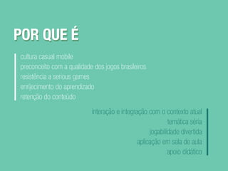 POR QUE É
cultura casual mobile
preconceito com a qualidade dos jogos brasileiros
resistência a serious games
enrijecimento do aprendizado
retenção do conteúdo
interação e integração com o contexto atual
temática séria
jogabilidade divertida
aplicação em sala de aula
apoio didático
POR QUE É
 