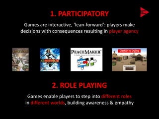 1. PARTICIPATORY
 Games are interactive, ‘lean-forward’: players make
decisions with consequences resulting in player agency




              2. ROLE PLAYING
   Games enable players to step into different roles
  in different worlds, building awareness & empathy
 