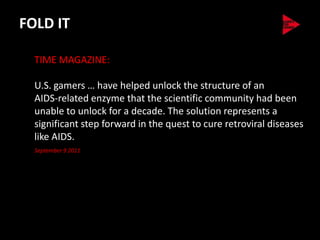 FOLD IT

  TIME MAGAZINE:

  U.S. gamers … have helped unlock the structure of an
  AIDS-related enzyme that the scientific community had been
  unable to unlock for a decade. The solution represents a
  significant step forward in the quest to cure retroviral diseases
  like AIDS.
  September 9 2011
 