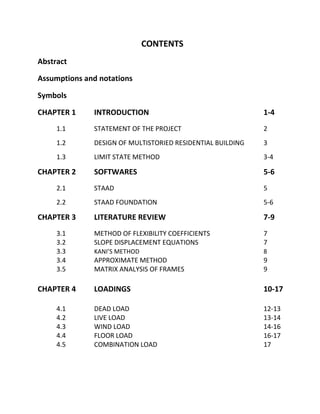 CONTENTS
Abstract
Assumptions and notations
Symbols
CHAPTER 1 INTRODUCTION 1-4
1.1 STATEMENT OF THE PROJECT 2
1.2 DESIGN OF MULTISTORIED RESIDENTIAL BUILDING 3
1.3 LIMIT STATE METHOD 3-4
CHAPTER 2 SOFTWARES 5-6
2.1 STAAD 5
2.2 STAAD FOUNDATION 5-6
CHAPTER 3 LITERATURE REVIEW 7-9
3.1 METHOD OF FLEXIBILITY COEFFICIENTS 7
3.2 SLOPE DISPLACEMENT EQUATIONS 7
3.3 KANI’S METHOD 8
3.4 APPROXIMATE METHOD 9
3.5 MATRIX ANALYSIS OF FRAMES 9
CHAPTER 4 LOADINGS 10-17
4.1 DEAD LOAD 12-13
4.2 LIVE LOAD 13-14
4.3 WIND LOAD 14-16
4.4 FLOOR LOAD 16-17
4.5 COMBINATION LOAD 17
 