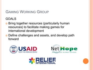 GAMING WORKING GROUP
GOALS
 Bring together resources (particularly human
  resources) to facilitate making games for
  international development
 Define challenges and assets, and develop path
  forward
 