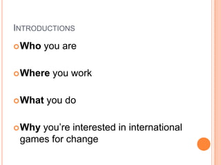 INTRODUCTIONS
 Who   you are

 Where   you work

 What   you do

 Whyyou’re interested in international
 games for change
 