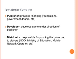 BREAKOUT GROUPS
   Publisher: provides financing (foundations,
    government donors, etc)

   Developer: develops game under direction of
    publisher

   Distributor: responsible for pushing the game out
    to players (NGO, Ministry of Education, Mobile
    Network Operator, etc)
 