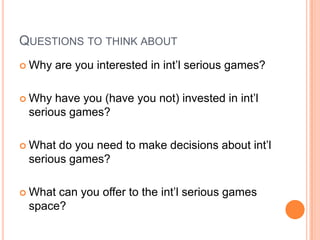 QUESTIONS TO THINK ABOUT
 Why   are you interested in int’l serious games?

 Why have you (have you not) invested in int’l
 serious games?

 What do you need to make decisions about int’l
 serious games?

 Whatcan you offer to the int’l serious games
 space?
 