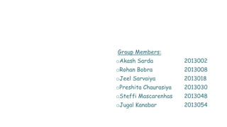 Group Members:
oAkash Sarda 2013002
oRohan Bobra 2013008
oJeel Sarvaiya 2013018
oPreshita Chaurasiya 2013030
oSteffi Mascarenhas 2013048
oJugal Kanabar 2013054
 