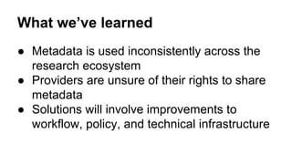 What we’ve learned
● Metadata is used inconsistently across the
research ecosystem
● Providers are unsure of their rights to share
metadata
● Solutions will involve improvements to
workflow, policy, and technical infrastructure
 