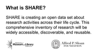 What is SHARE?
SHARE is creating an open data set about
research activities across their life cycle. This
comprehensive inventory of research will be
widely accessible, discoverable, and reusable.
 