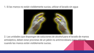 1. Si las manos no están visiblemente sucias, utilizar el lavado sin agua
2. Las unidades que dispongan de soluciones de alcohol para el lavado de manos
antiséptico, deben estar provistas de un jabón no antimicrobiano para utilizarlo
cuando las manos están visiblemente sucias.
 