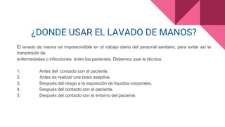 ¿DONDE USAR EL LAVADO DE MANOS?
El lavado de manos es imprescindible en el trabajo diario del personal sanitario, para evitar así la
transmisión de
enfermedades o infecciones entre los pacientes. Debemos usar la técnica:
1. Antes del contacto con el paciente.
2. Antes de realizar una tarea aséptica.
3. Después del riesgo a la exposición de líquidos corporales.
4. Después del contacto con el paciente.
5. Después del contacto con el entorno del paciente.
 