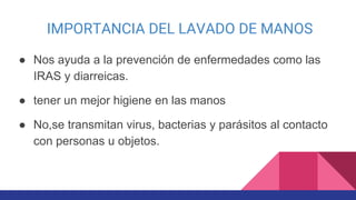 IMPORTANCIA DEL LAVADO DE MANOS
● Nos ayuda a la prevención de enfermedades como las
IRAS y diarreicas.
● tener un mejor higiene en las manos
● No,se transmitan virus, bacterias y parásitos al contacto
con personas u objetos.
 