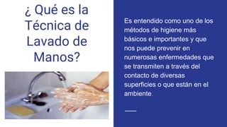 ¿ Qué es la
Técnica de
Lavado de
Manos?
Es entendido como uno de los
métodos de higiene más
básicos e importantes y que
nos puede prevenir en
numerosas enfermedades que
se transmiten a través del
contacto de diversas
superficies o que están en el
ambiente.
 