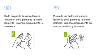 PASO6: PASO7:
Dedo pulgar de la mano derecha
“envuelto” en la palma de la mano
izquierda, frotando circularmente; y
viceversa.
Punta de los dedos de la mano
izquierda en la palma de la mano
derecha, frotando circularmente en
ambos sentidos, y viceversa.
 