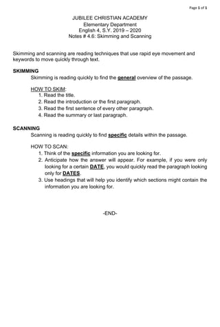 Page 1 of 1
JUBILEE CHRISTIAN ACADEMY
Elementary Department
English 4, S.Y. 2019 – 2020
Notes # 4.6: Skimming and Scanning
Skimming and scanning are reading techniques that use rapid eye movement and
keywords to move quickly through text.
SKIMMING
Skimming is reading quickly to find the general overview of the passage.
HOW TO SKIM:
1. Read the title.
2. Read the introduction or the first paragraph.
3. Read the first sentence of every other paragraph.
4. Read the summary or last paragraph.
SCANNING
Scanning is reading quickly to find specific details within the passage.
HOW TO SCAN:
1. Think of the specific information you are looking for.
2. Anticipate how the answer will appear. For example, if you were only
looking for a certain DATE, you would quickly read the paragraph looking
only for DATES.
3. Use headings that will help you identify which sections might contain the
information you are looking for.
-END-
 