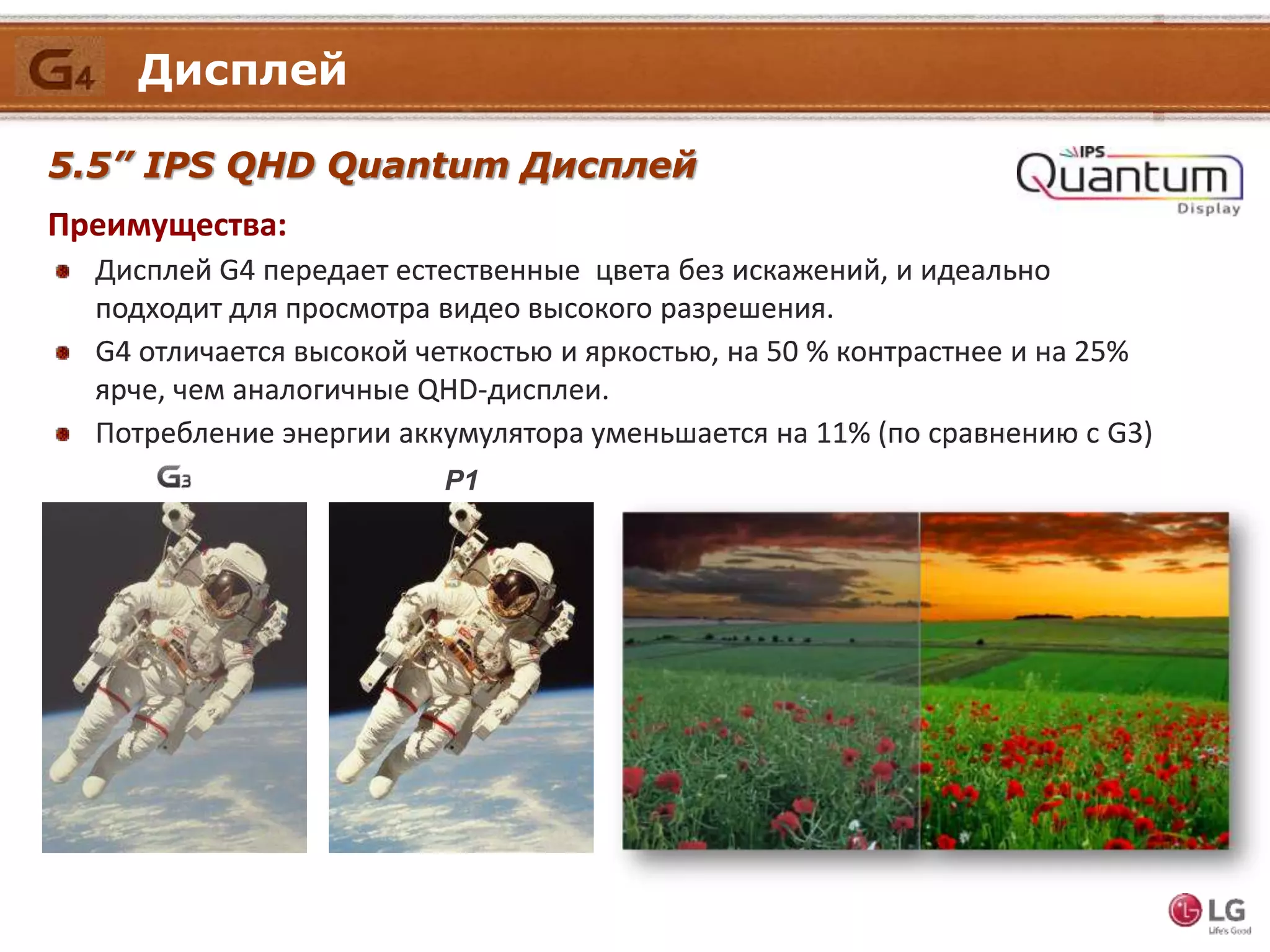 Дисплей
5.5” IPS QHD Quantum Дисплей
Преимущества:
Дисплей G4 передает естественные цвета без искажений, и идеально
подходит для просмотра видео высокого разрешения.
G4 отличается высокой четкостью и яркостью, на 50 % контрастнее и на 25%
ярче, чем аналогичные QHD-дисплеи.
Потребление энергии аккумулятора уменьшается на 11% (по сравнению с G3)
P1
 