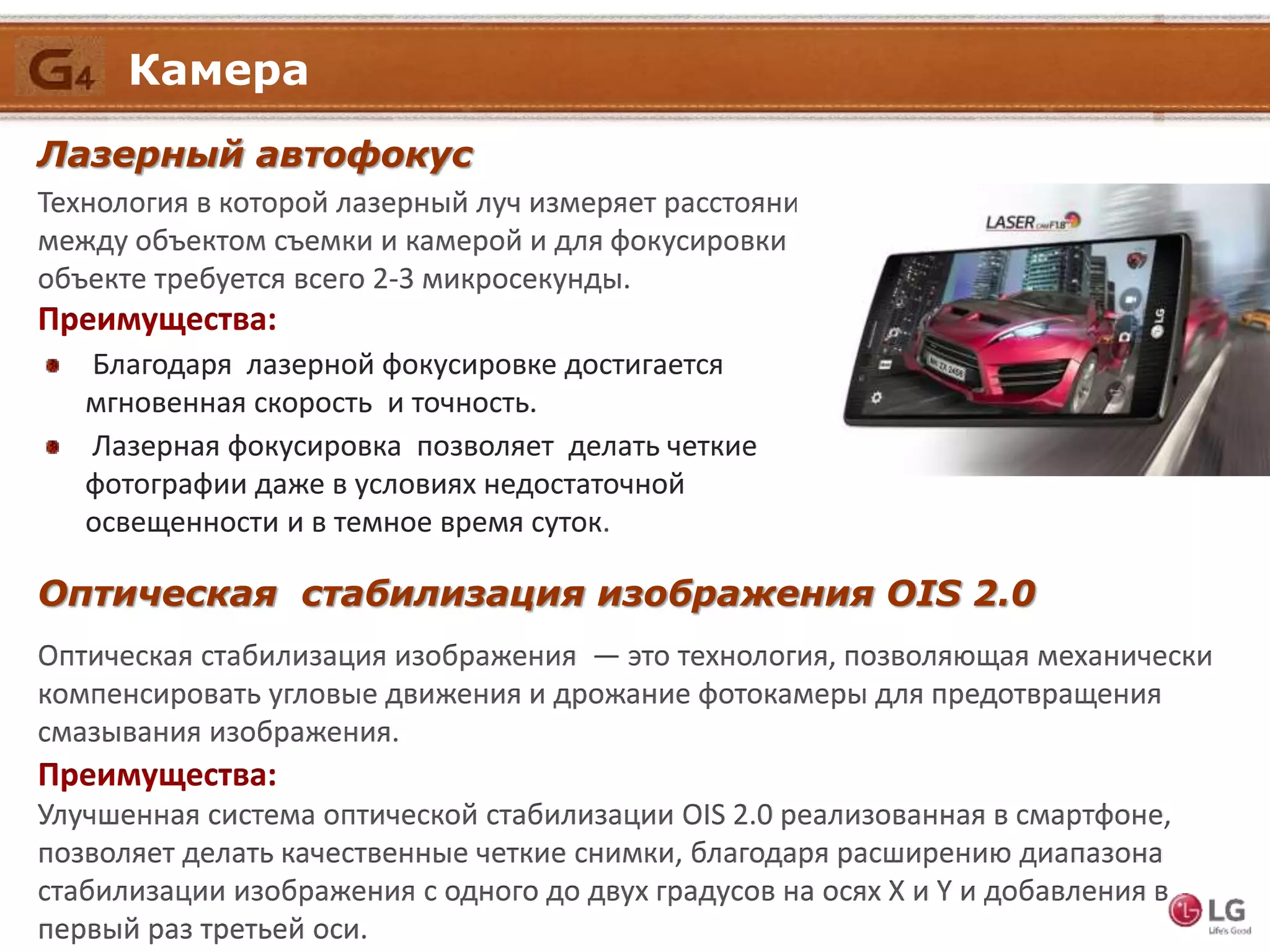 Лазерный автофокус
Технология в которой лазерный луч измеряет расстояние
между объектом съемки и камерой и для фокусировки на
объекте требуется всего 2-3 микросекунды.
Преимущества:
Благодаря лазерной фокусировке достигается
мгновенная скорость и точность.
Лазерная фокусировка позволяет делать четкие
фотографии даже в условиях недостаточной
освещенности и в темное время суток.
Оптическая стабилизация изображения OIS 2.0
Оптическая стабилизация изображения — это технология, позволяющая механически
компенсировать угловые движения и дрожание фотокамеры для предотвращения
смазывания изображения.
Преимущества:
Улучшенная система оптической стабилизации OIS 2.0 реализованная в смартфоне,
позволяет делать качественные четкие снимки, благодаря расширению диапазона
стабилизации изображения с одного до двух градусов на осях X и Y и добавления в
первый раз третьей оси.
Камера
 
