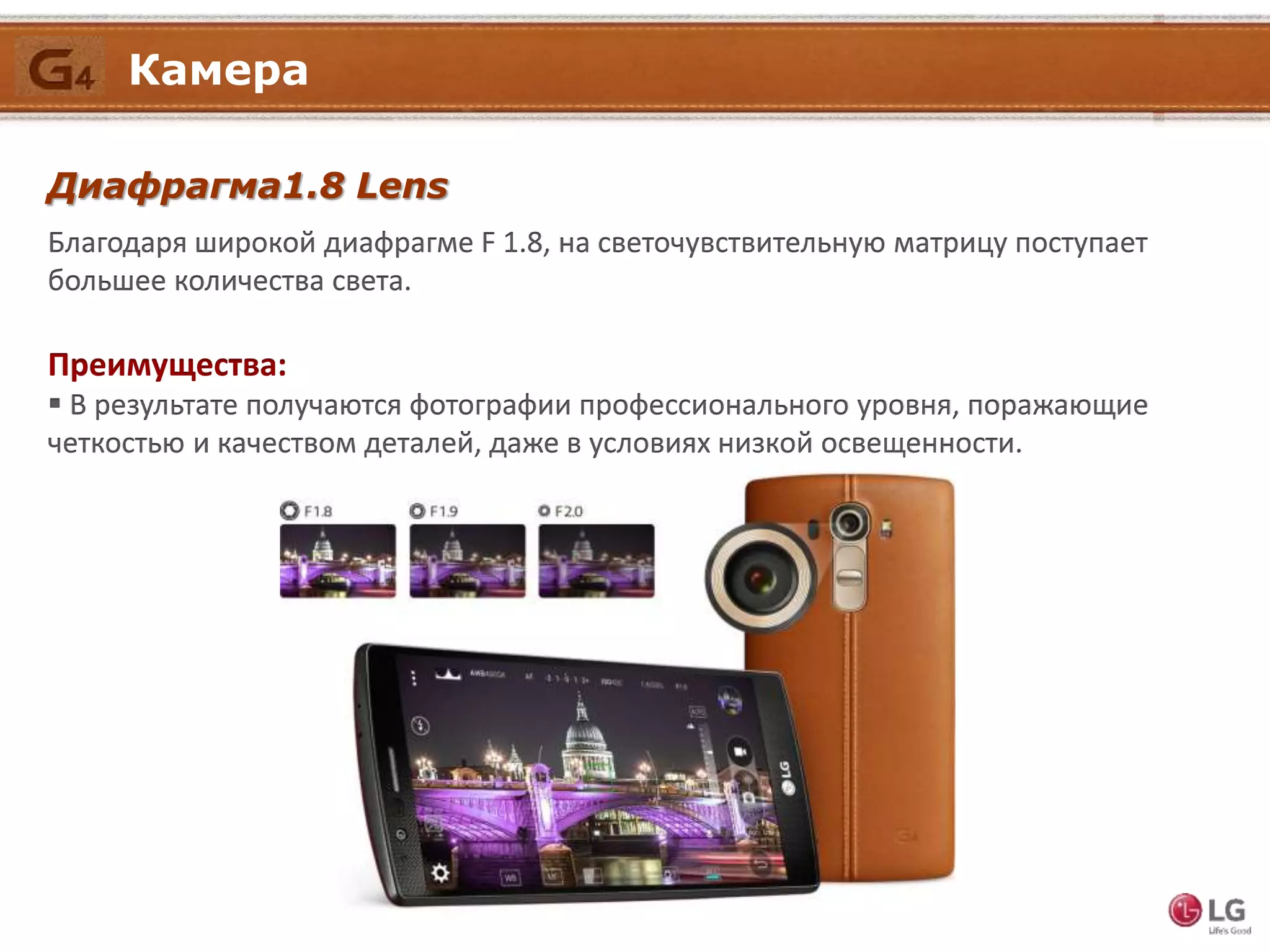 Камера
Благодаря широкой диафрагме F 1.8, на светочувствительную матрицу поступает
большее количества света.
Диафрагма1.8 Lens
Преимущества:
 В результате получаются фотографии профессионального уровня, поражающие
четкостью и качеством деталей, даже в условиях низкой освещенности.
Камера
 