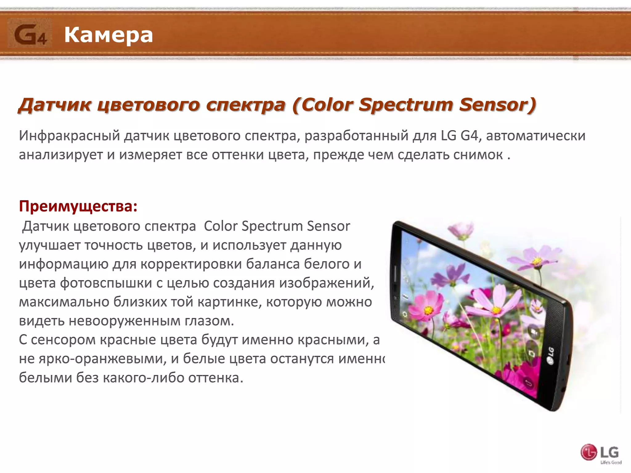 Датчик цветового спектра (Color Spectrum Sensor)
Инфракрасный датчик цветового спектра, разработанный для LG G4, автоматически
анализирует и измеряет все оттенки цвета, прежде чем сделать снимок .
Преимущества:
Датчик цветового спектра Color Spectrum Sensor
улучшает точность цветов, и использует данную
информацию для корректировки баланса белого и
цвета фотовспышки с целью создания изображений,
максимально близких той картинке, которую можно
видеть невооруженным глазом.
С сенсором красные цвета будут именно красными, а
не ярко-оранжевыми, и белые цвета останутся именно
белыми без какого-либо оттенка.
Камера
 