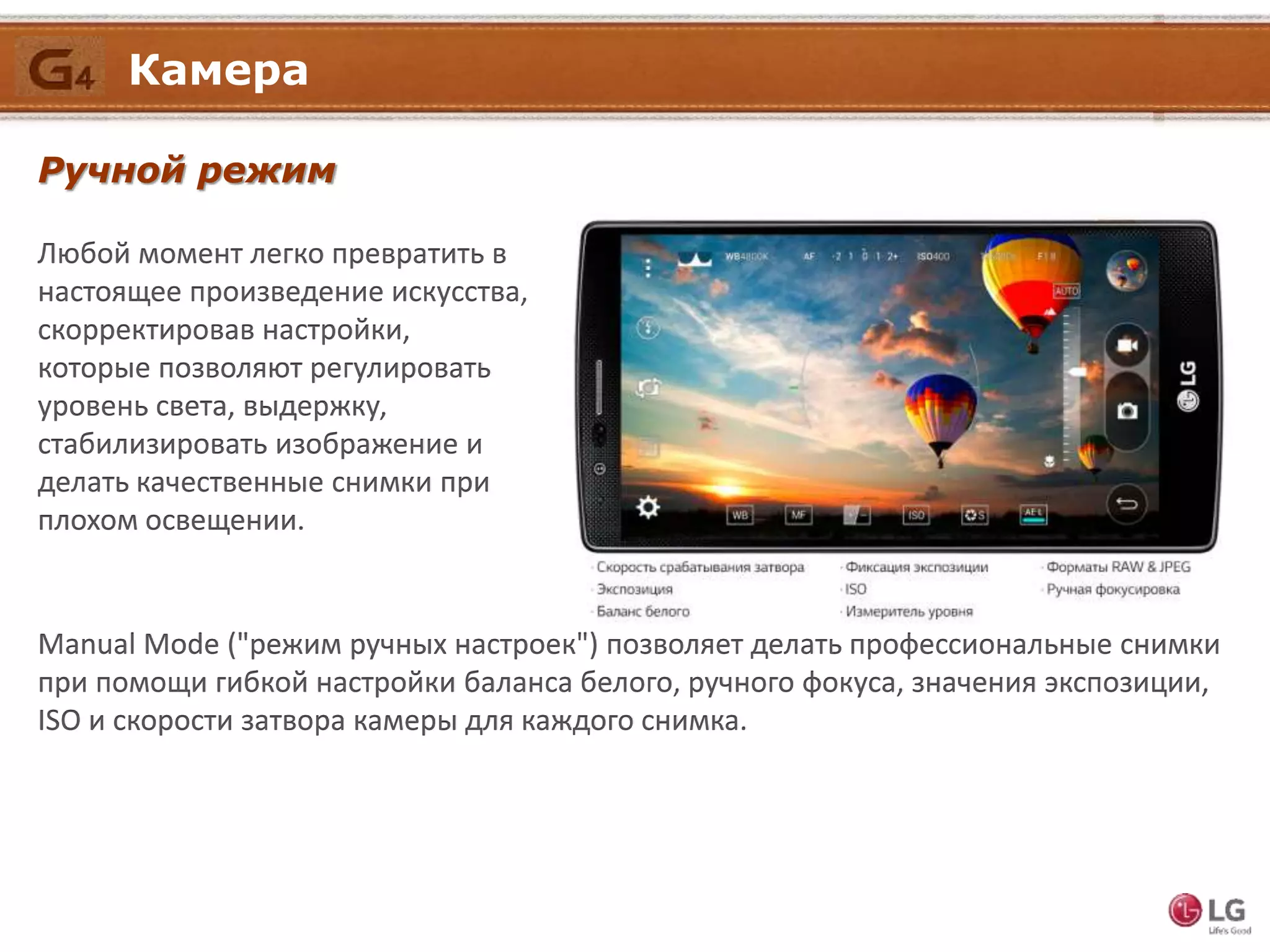 Ручной режим
Любой момент легко превратить в
настоящее произведение искусства,
скорректировав настройки,
которые позволяют регулировать
уровень света, выдержку,
стабилизировать изображение и
делать качественные снимки при
плохом освещении.
Камера
Manual Mode ("режим ручных настроек") позволяет делать профессиональные снимки
при помощи гибкой настройки баланса белого, ручного фокуса, значения экспозиции,
ISO и скорости затвора камеры для каждого снимка.
 