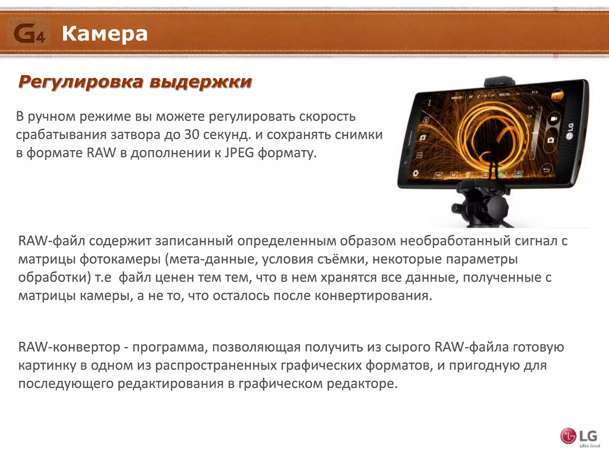 Регулировка выдержки
В ручном режиме вы можете регулировать скорость
срабатывания затвора до 30 секунд. и сохранять снимки
в формате RAW в дополнении к JPEG формату.
RAW-файл содержит записанный определенным образом необработанный сигнал с
матрицы фотокамеры (мета-данные, условия съёмки, некоторые параметры
обработки) т.е файл ценен тем тем, что в нем хранятся все данные, полученные с
матрицы камеры, а не то, что осталось после конвертирования.
RAW-конвертор - программа, позволяющая получить из сырого RAW-файла готовую
картинку в одном из распространенных графических форматов, и пригодную для
последующего редактирования в графическом редакторе.
Камера
 