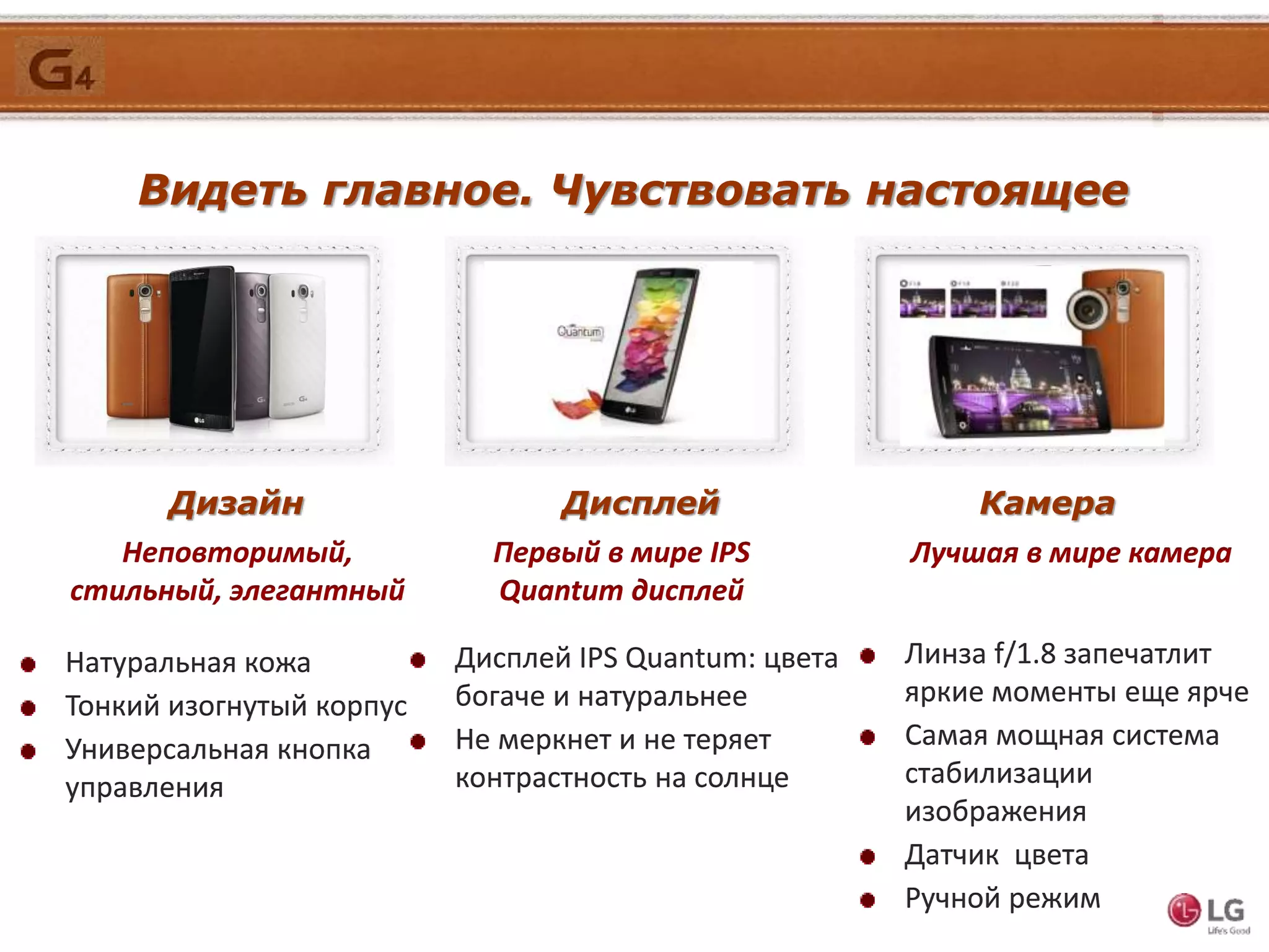 Видеть главное. Чувствовать настоящее
Дизайн
Натуральная кожа
Тонкий изогнутый корпус
Универсальная кнопка
управления
Неповторимый,
стильный, элегантный
Дисплей Камера
Первый в мире IPS
Quantum дисплей
Лучшая в мире камера
Дисплей IPS Quantum: цвета
богаче и натуральнее
Не меркнет и не теряет
контрастность на солнце
Линза f/1.8 запечатлит
яркие моменты еще ярче
Самая мощная система
стабилизации
изображения
Датчик цвета
Ручной режим
 