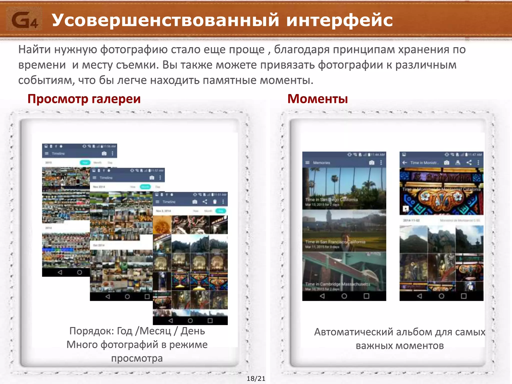 18/21
Порядок: Год /Месяц / День
Много фотографий в режиме
просмотра
Автоматический альбом для самых
важных моментов
Усовершенствованный интерфейс
Найти нужную фотографию стало еще проще , благодаря принципам хранения по
времени и месту съемки. Вы также можете привязать фотографии к различным
событиям, что бы легче находить памятные моменты.
Просмотр галереи Моменты
 