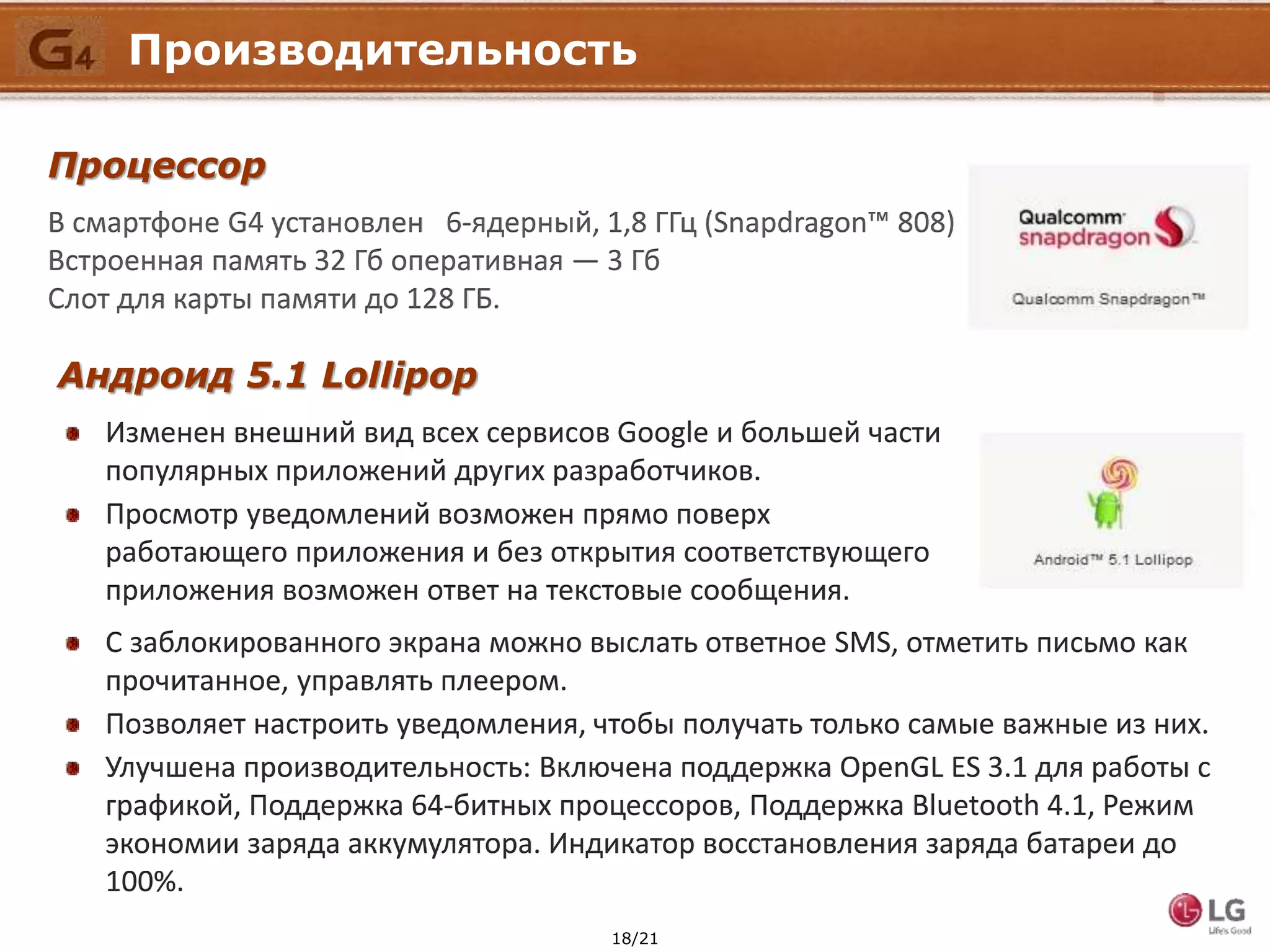18/21
Производительность
Процессор
В смартфоне G4 установлен 6-ядерный, 1,8 ГГц (Snapdragon™ 808)
Встроенная память 32 Гб оперативная — 3 Гб
Слот для карты памяти до 128 ГБ.
Андроид 5.1 Lollipop
Изменен внешний вид всех сервисов Google и большей части
популярных приложений других разработчиков.
Просмотр уведомлений возможен прямо поверх
работающего приложения и без открытия соответствующего
приложения возможен ответ на текстовые сообщения.
С заблокированного экрана можно выслать ответное SMS, отметить письмо как
прочитанное, управлять плеером.
Позволяет настроить уведомления, чтобы получать только самые важные из них.
Улучшена производительность: Включена поддержка OpenGL ES 3.1 для работы с
графикой, Поддержка 64-битных процессоров, Поддержка Bluetooth 4.1, Режим
экономии заряда аккумулятора. Индикатор восстановления заряда батареи до
100%.
 