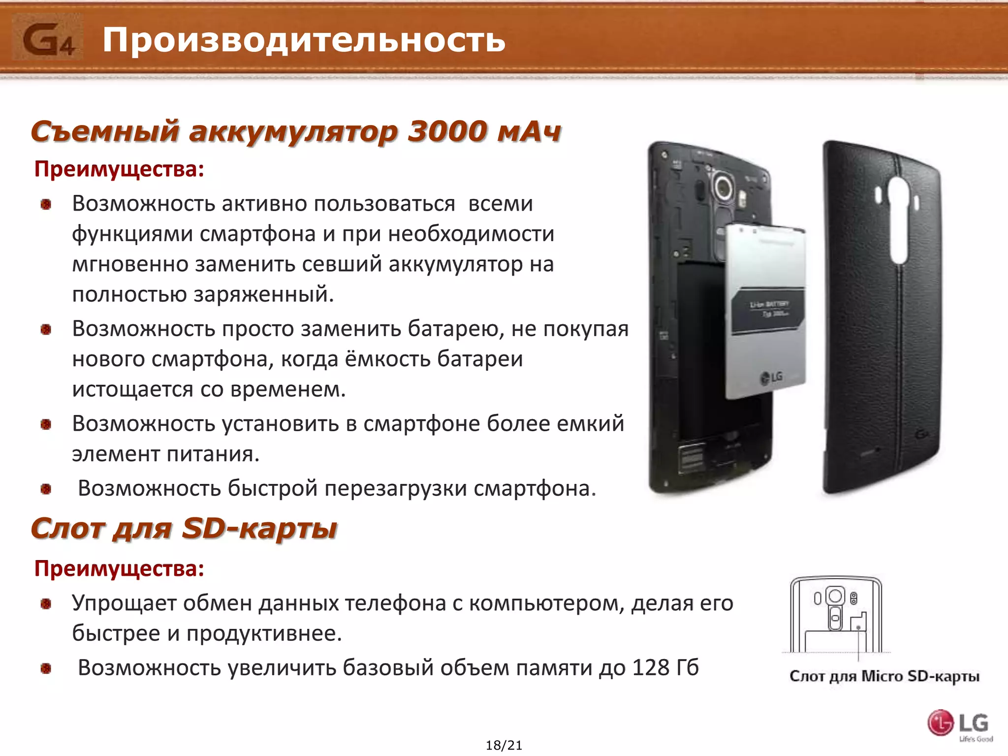 18/21
Производительность
Съемный аккумулятор 3000 мАч
Преимущества:
Возможность активно пользоваться всеми
функциями смартфона и при необходимости
мгновенно заменить севший аккумулятор на
полностью заряженный.
Возможность просто заменить батарею, не покупая
нового смартфона, когда ёмкость батареи
истощается со временем.
Возможность установить в смартфоне более емкий
элемент питания.
Возможность быстрой перезагрузки смартфона.
Слот для SD-карты
Преимущества:
Упрощает обмен данных телефона с компьютером, делая его
быстрее и продуктивнее.
Возможность увеличить базовый объем памяти до 128 Гб
 