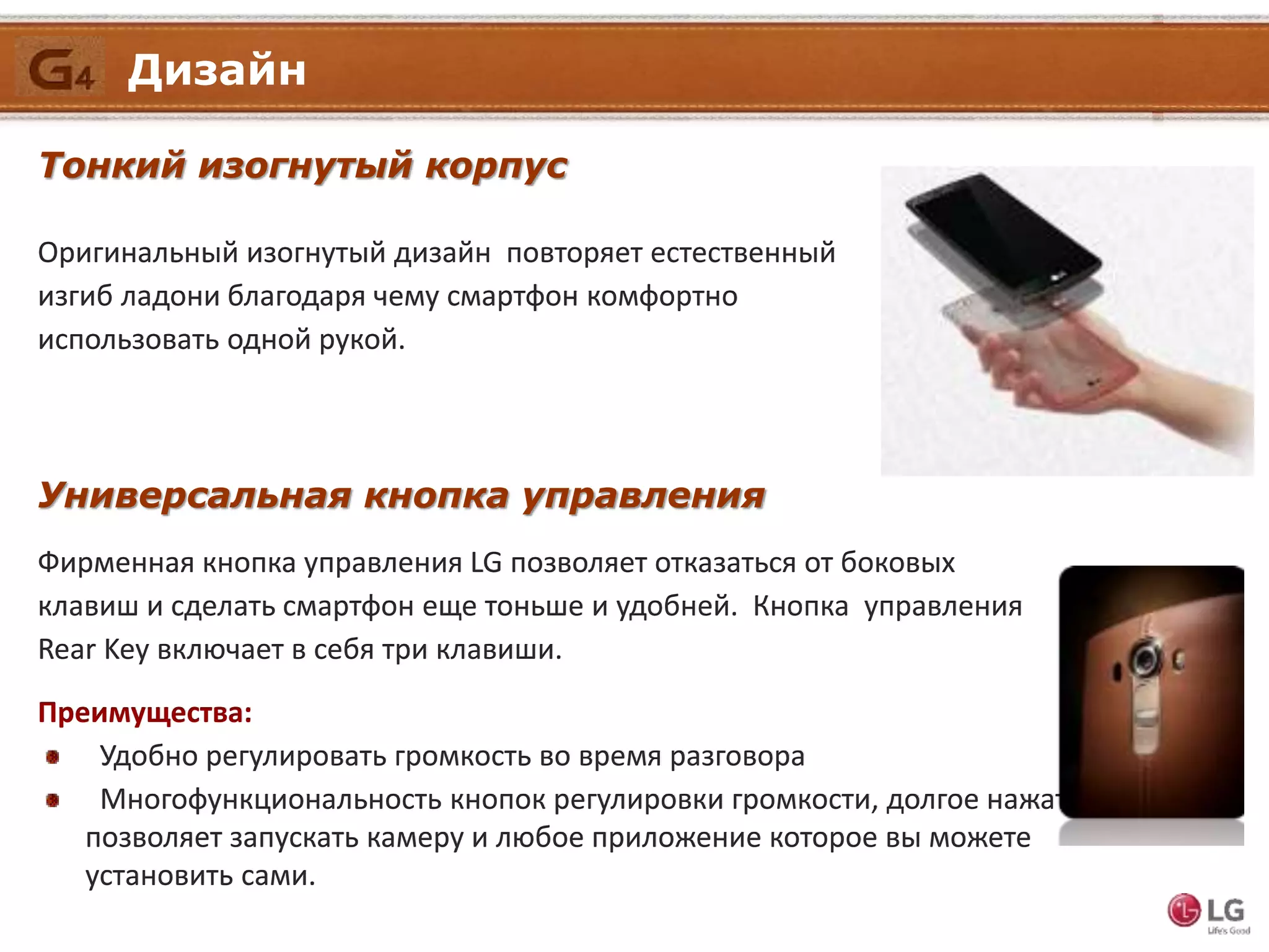 Тонкий изогнутый корпус
Универсальная кнопка управления
Фирменная кнопка управления LG позволяет отказаться от боковых
клавиш и сделать смартфон еще тоньше и удобней. Кнопка управления
Rear Key включает в себя три клавиши.
Преимущества:
Удобно регулировать громкость во время разговора
Многофункциональность кнопок регулировки громкости, долгое нажатие
позволяет запускать камеру и любое приложение которое вы можете
установить сами.
Оригинальный изогнутый дизайн повторяет естественный
изгиб ладони благодаря чему смартфон комфортно
использовать одной рукой.
Дизайн
 