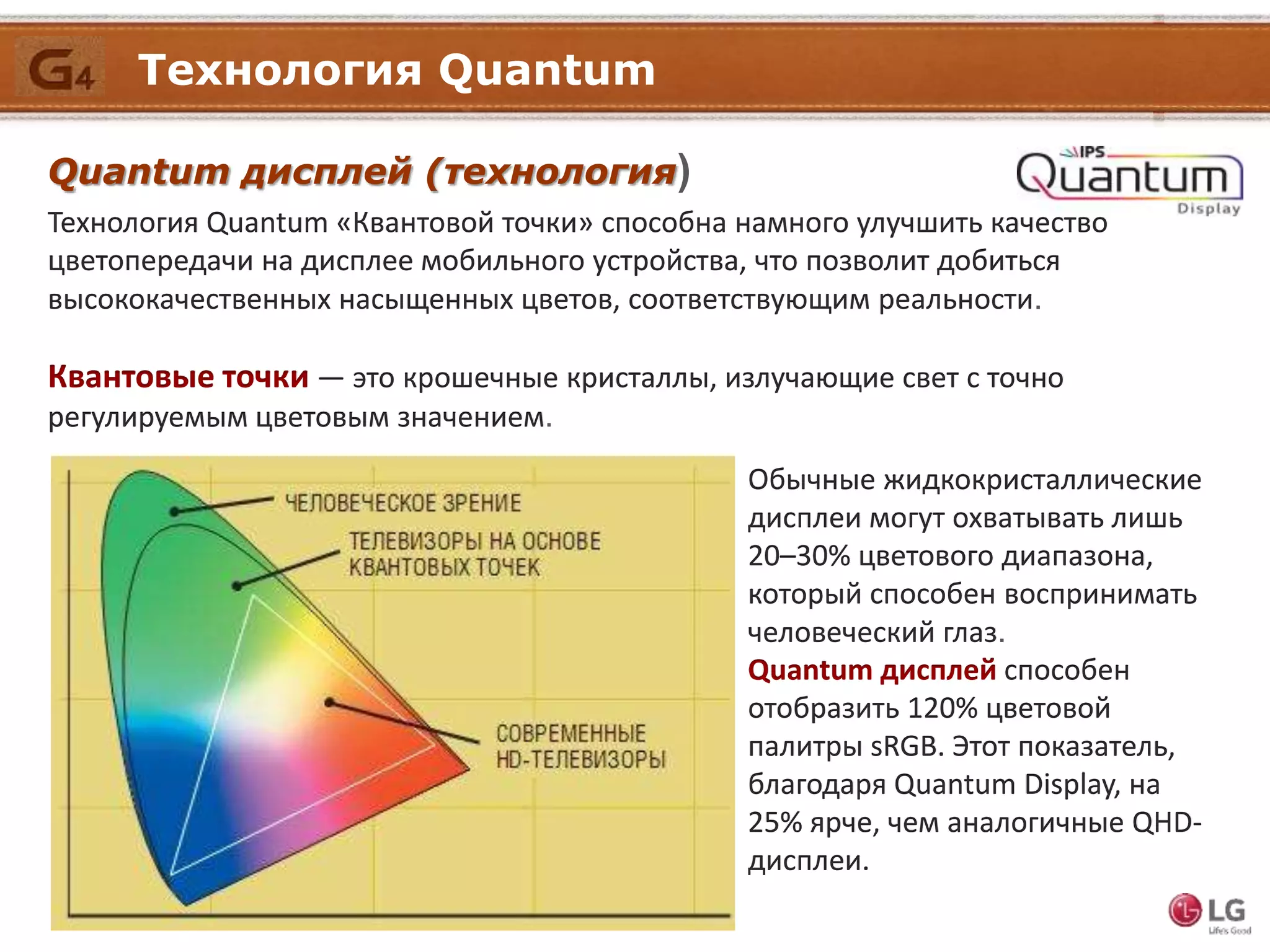 Технология Quantum
Quantum дисплей (технология)
Технология Quantum «Квантовой точки» способна намного улучшить качество
цветопередачи на дисплее мобильного устройства, что позволит добиться
высококачественных насыщенных цветов, соответствующим реальности.
Квантовые точки — это крошечные кристаллы, излучающие свет с точно
регулируемым цветовым значением.
Обычные жидкокристаллические
дисплеи могут охватывать лишь
20–30% цветового диапазона,
который способен воспринимать
человеческий глаз.
Quantum дисплей способен
отобразить 120% цветовой
палитры sRGB. Этот показатель,
благодаря Quantum Display, на
25% ярче, чем аналогичные QHD-
дисплеи.
 